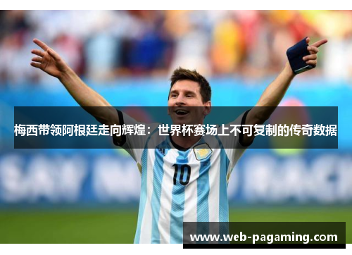 梅西带领阿根廷走向辉煌：世界杯赛场上不可复制的传奇数据