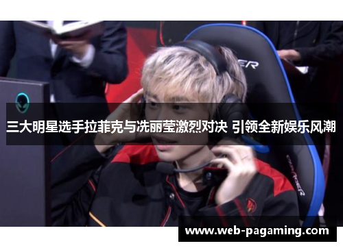 三大明星选手拉菲克与冼丽莹激烈对决 引领全新娱乐风潮