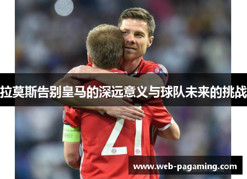 拉莫斯告别皇马的深远意义与球队未来的挑战