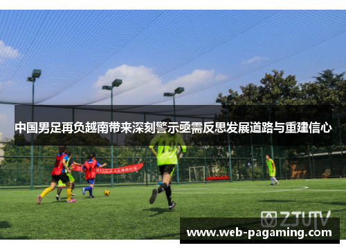 中国男足再负越南带来深刻警示亟需反思发展道路与重建信心