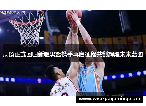 周琦正式回归新疆男篮携手再启征程共创辉煌未来蓝图