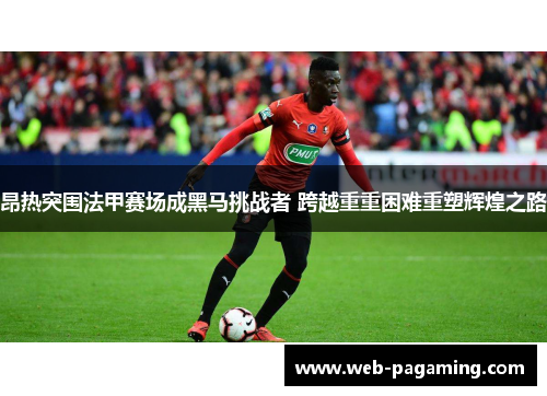 昂热突围法甲赛场成黑马挑战者 跨越重重困难重塑辉煌之路 昂热突围法甲赛场成黑马挑战者 跨越重重困难重塑辉煌之路