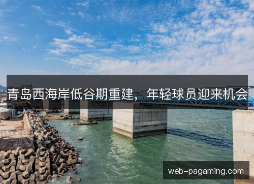 青岛西海岸低谷期重建,年轻球员迎来机会 青岛西海岸低谷期重建,年轻球员迎来机会